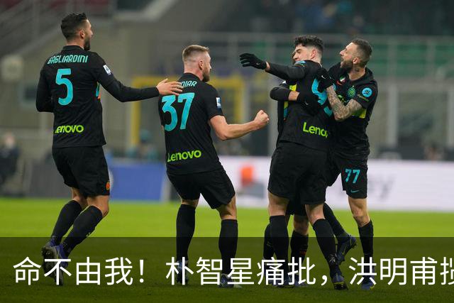 命不由我！朴智星痛批，洪明甫揽责，孙兴慜表态，这次比国足还惨