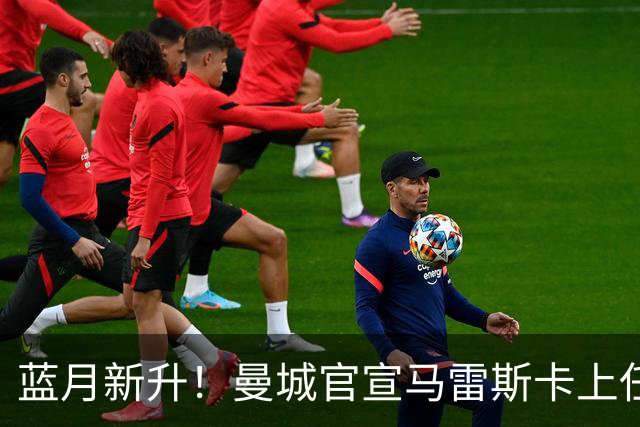 蓝月新升！曼城官宣马雷斯卡上任 第三次加盟签约三年